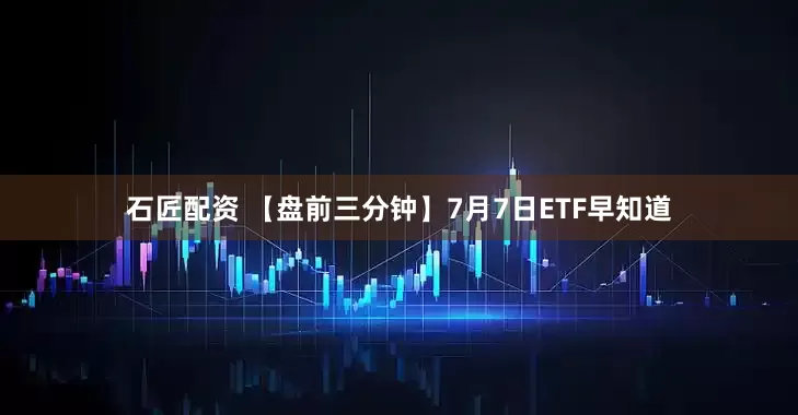 石匠配资 【盘前三分钟】7月7日ETF早知道