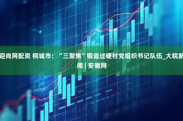 迎尚网配资 桐城市：“三聚焦”锻造过硬村党组织书记队伍_大皖新闻 | 安徽网