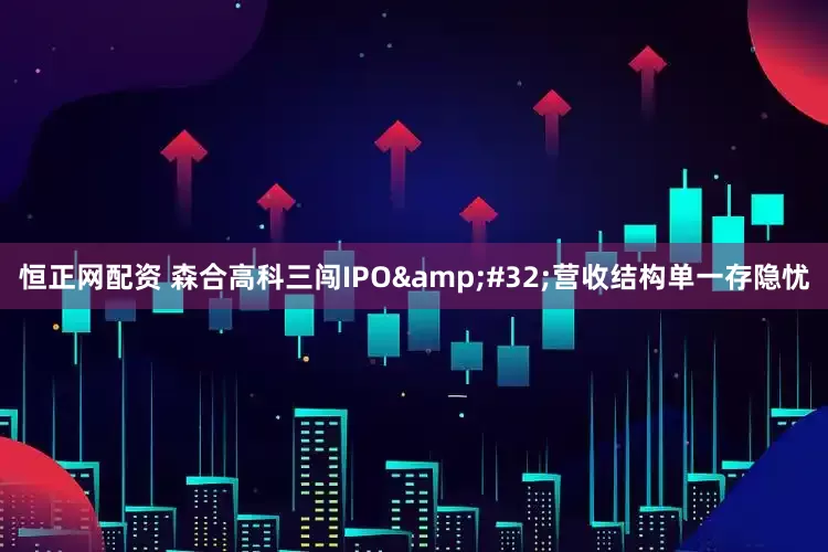 恒正网配资 森合高科三闯IPO&#32;营收结构单一存隐忧