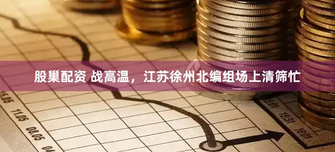 股巢配资 战高温，江苏徐州北编组场上清筛忙