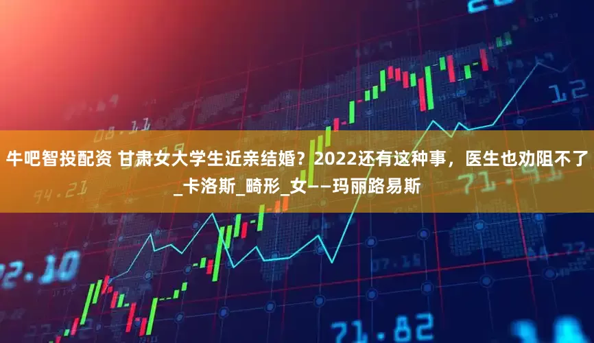 牛吧智投配资 甘肃女大学生近亲结婚？2022还有这种事，医生也劝阻不了_卡洛斯_畸形_女——玛丽路易斯