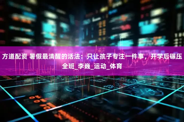 方道配资 暑假最清醒的活法：只让孩子专注一件事，开学后碾压全班_李巍_运动_体育