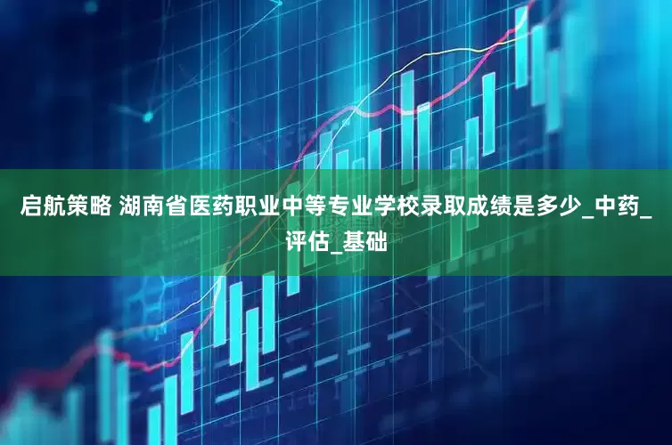启航策略 湖南省医药职业中等专业学校录取成绩是多少_中药_评估_基础
