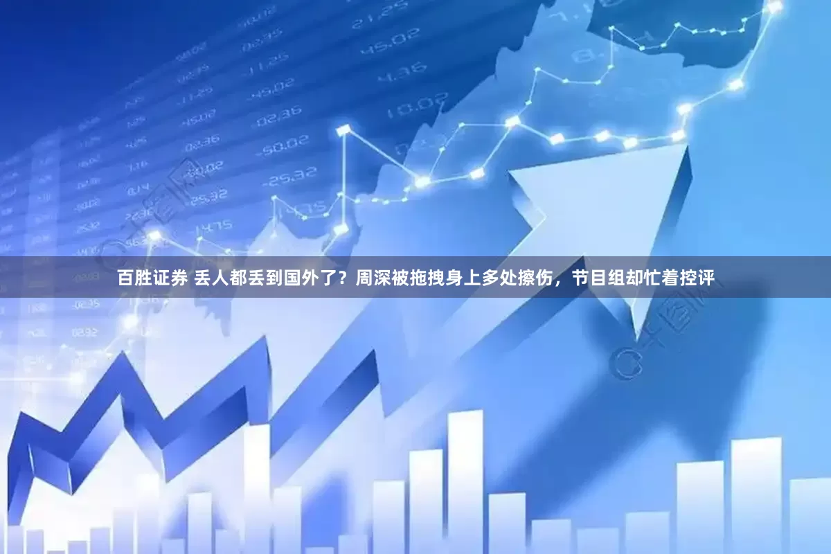 百胜证券 丢人都丢到国外了？周深被拖拽身上多处擦伤，节目组却忙着控评