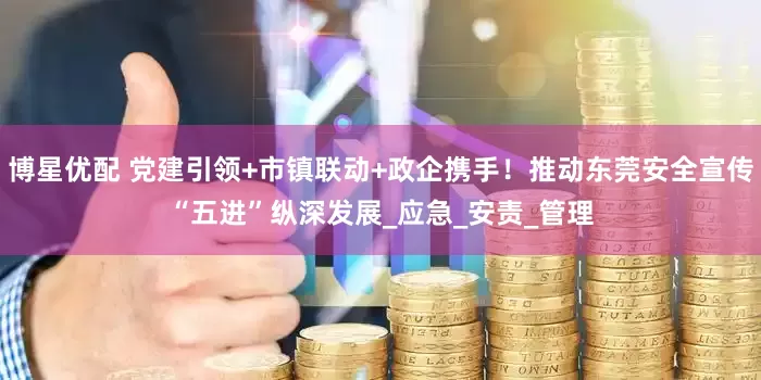 博星优配 党建引领+市镇联动+政企携手！推动东莞安全宣传“五进”纵深发展_应急_安责_管理