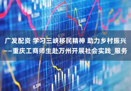 广发配资 学习三峡移民精神 助力乡村振兴——重庆工商师生赴万州开展社会实践_服务