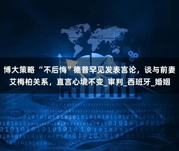 博大策略 “不后悔”德普罕见发表言论，谈与前妻艾梅柏关系，直言心境不变_审判_西班牙_婚姻