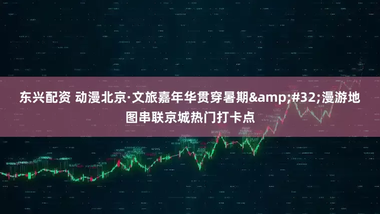 东兴配资 动漫北京·文旅嘉年华贯穿暑期&#32;漫游地图串联京城热门打卡点
