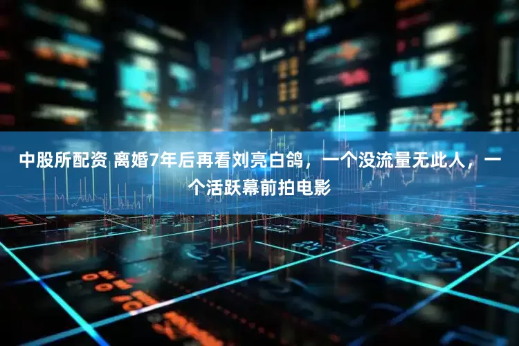 中股所配资 离婚7年后再看刘亮白鸽，一个没流量无此人，一个活跃幕前拍电影