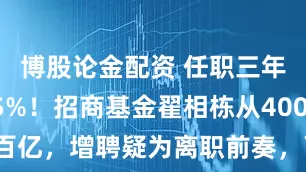博股论金配资 任职三年回报115%！招商基金翟相栋从4000万做到百亿，增聘疑为离职前奏，下一程或是私募，投资者何去何从？
