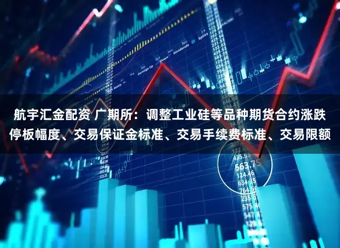 航宇汇金配资 广期所：调整工业硅等品种期货合约涨跌停板幅度、交易保证金标准、交易手续费标准、交易限额