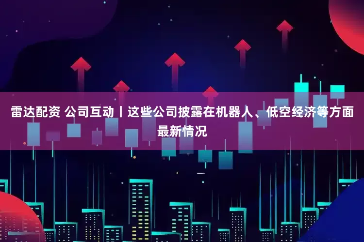 雷达配资 公司互动丨这些公司披露在机器人、低空经济等方面最新情况