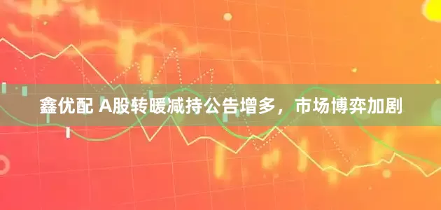 鑫优配 A股转暖减持公告增多，市场博弈加剧