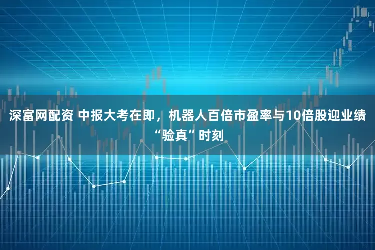 深富网配资 中报大考在即，机器人百倍市盈率与10倍股迎业绩“验真”时刻