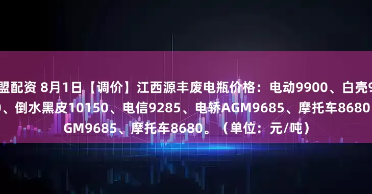 盟配资 8月1日【调价】江西源丰废电瓶价格：电动9900、白壳9790、牵引10070、倒水黑皮10150、电信9285、电轿AGM9685、摩托车8680。（单位：元/吨）