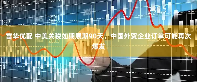 富华优配 中美关税如期展期90天，中国外贸企业订单可能再次爆发
