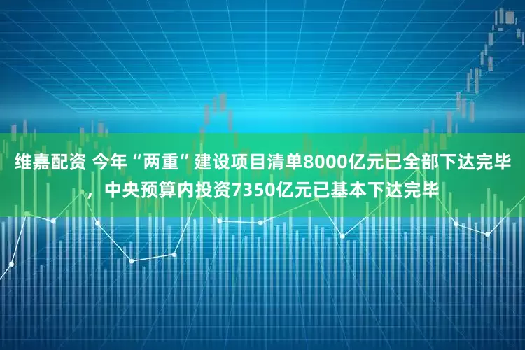 维嘉配资 今年“两重”建设项目清单8000亿元已全部下达完毕，中央预算内投资7350亿元已基本下达完毕