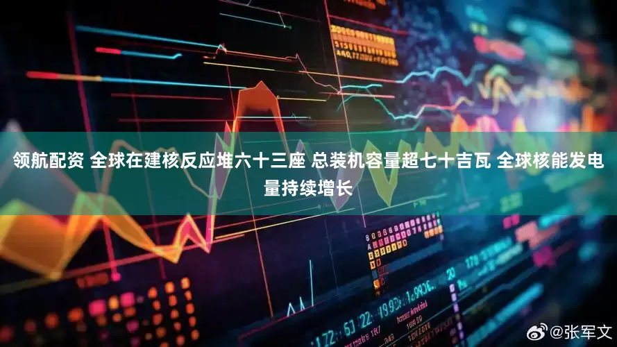 领航配资 全球在建核反应堆六十三座 总装机容量超七十吉瓦 全球核能发电量持续增长