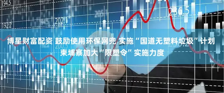 博星财富配资 鼓励使用环保网兜 实施“国道无塑料垃圾”计划 柬埔寨加大“限塑令”实施力度