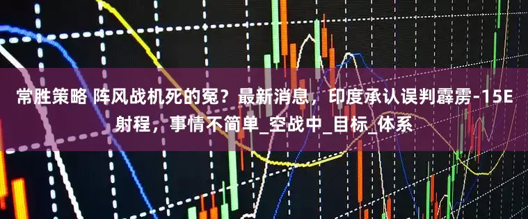 常胜策略 阵风战机死的冤？最新消息，印度承认误判霹雳-15E射程，事情不简单_空战中_目标_体系