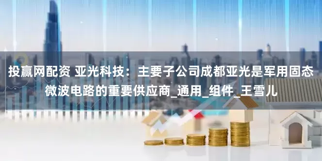 投赢网配资 亚光科技：主要子公司成都亚光是军用固态微波电路的重要供应商_通用_组件_王雪儿