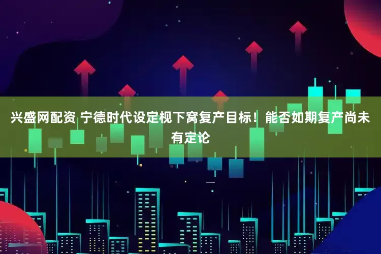 兴盛网配资 宁德时代设定枧下窝复产目标！能否如期复产尚未有定论