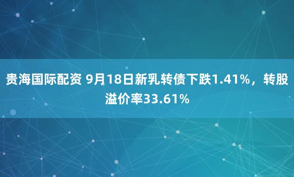 贵海国际配资 9月18日新乳转债下跌1.41%，转股溢价率33.61%