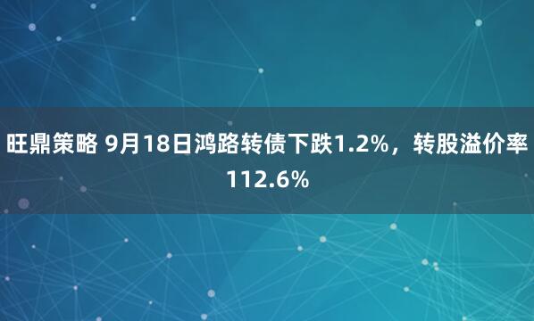 旺鼎策略 9月18日鸿路转债下跌1.2%，转股溢价率112.6%