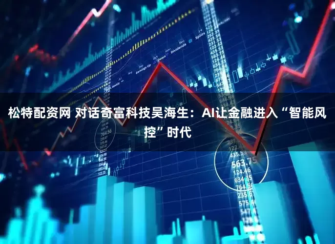 松特配资网 对话奇富科技吴海生：AI让金融进入“智能风控”时代