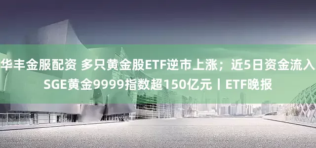 华丰金服配资 多只黄金股ETF逆市上涨；近5日资金流入SGE黄金9999指数超150亿元丨ETF晚报