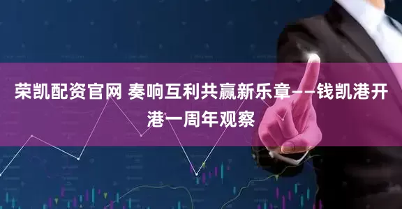 荣凯配资官网 奏响互利共赢新乐章——钱凯港开港一周年观察