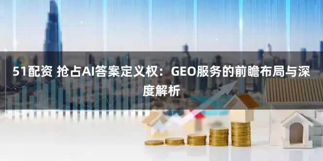 51配资 抢占AI答案定义权：GEO服务的前瞻布局与深度解析
