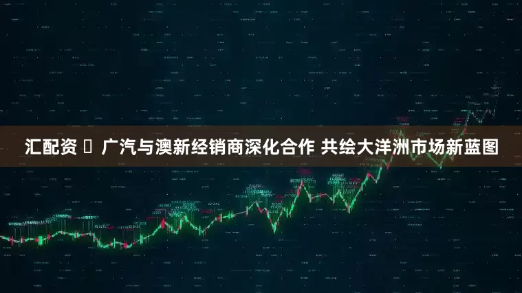 汇配资 ‌广汽与澳新经销商深化合作 共绘大洋洲市场新蓝图