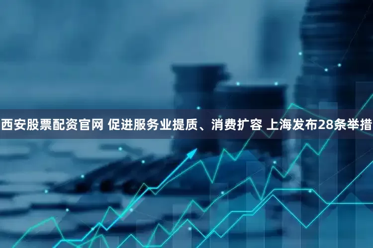 西安股票配资官网 促进服务业提质、消费扩容 上海发布28条举措