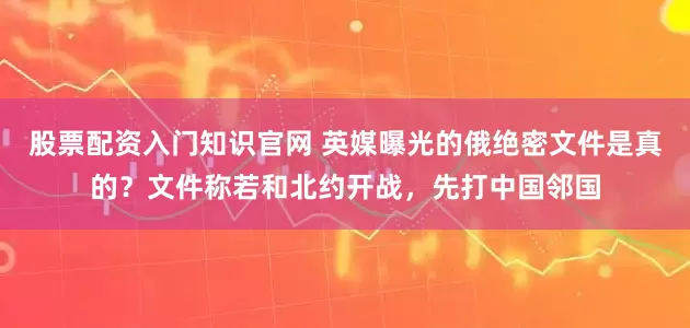 股票配资入门知识官网 英媒曝光的俄绝密文件是真的？文件称若和北约开战，先打中国邻国