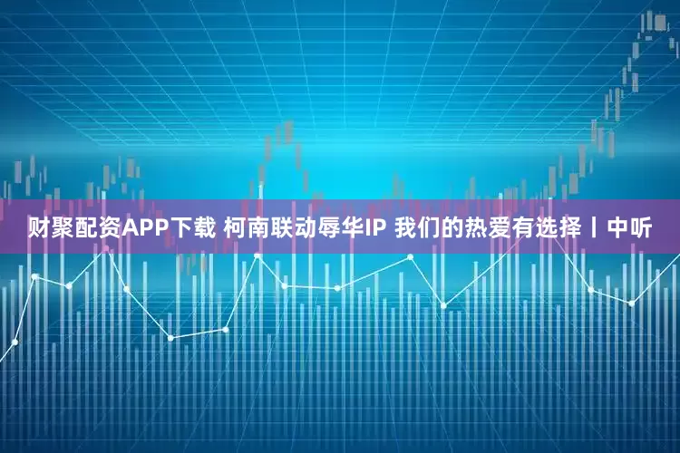 财聚配资APP下载 柯南联动辱华IP 我们的热爱有选择丨中听