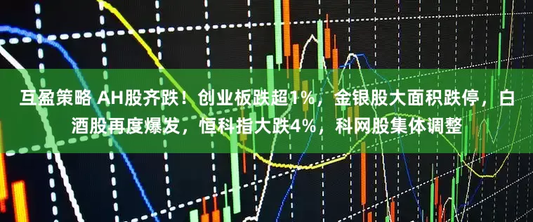 互盈策略 AH股齐跌！创业板跌超1%，金银股大面积跌停，白酒股再度爆发，恒科指大跌4%，科网股集体调整