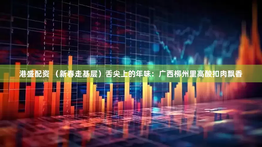 港盛配资 （新春走基层）舌尖上的年味：广西柳州里高酸扣肉飘香