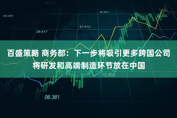 百盛策略 商务部:下一步将吸引更多跨国公司将研发和高端制造环节放在中国